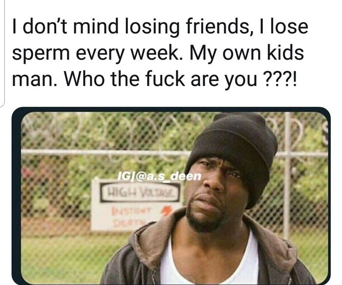 I don't mind losing friends, I lose sperm every week.